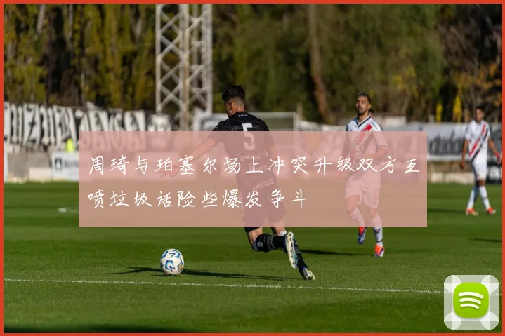 周琦与珀塞尔场上冲突升级双方互喷垃圾话险些爆发争斗
