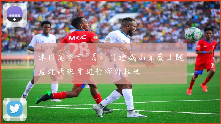 津门虎将于1月21日迎战山东泰山随后赴西班牙进行海外拉练