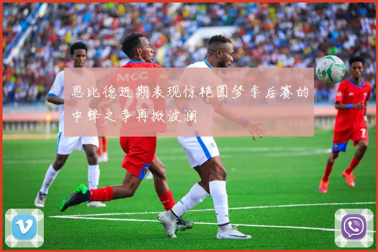 恩比德近期表现惊艳圆梦季后赛的中锋之争再掀波澜