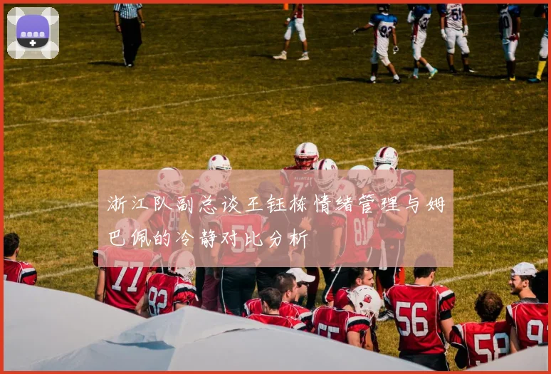 浙江队副总谈王钰栋情绪管理与姆巴佩的冷静对比分析