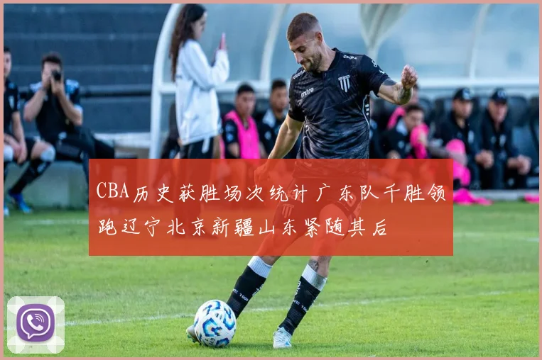 CBA历史获胜场次统计广东队千胜领跑辽宁北京新疆山东紧随其后