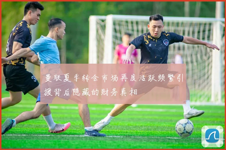曼联夏季转会市场再度活跃频繁引援背后隐藏的财务真相