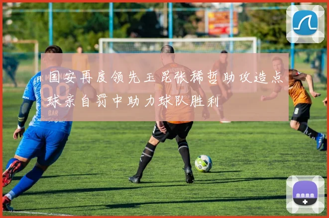 国安再度领先玉昆张稀哲助攻造点球亲自罚中助力球队胜利