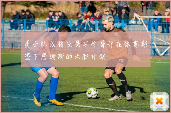 勇士队或将交易字母哥并在休赛期签下詹姆斯的大胆计划