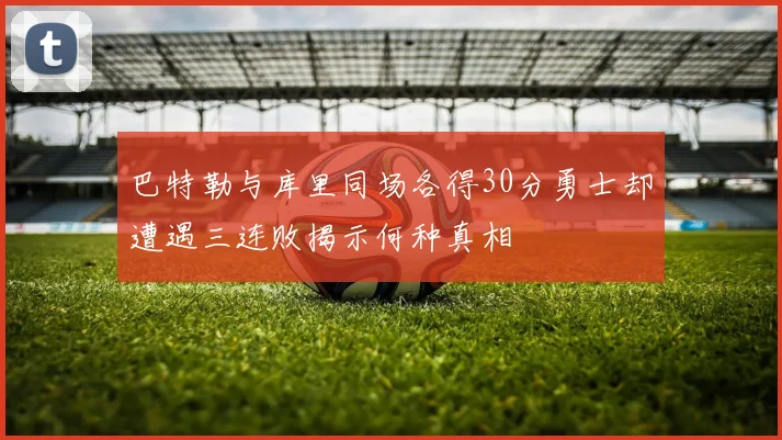 巴特勒与库里同场各得30分勇士却遭遇三连败揭示何种真相