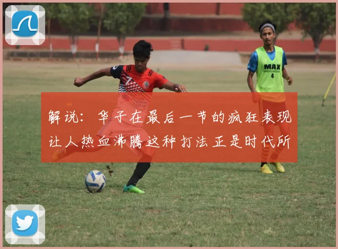 解说：华子在最后一节的疯狂表现让人热血沸腾这种打法正是时代所需