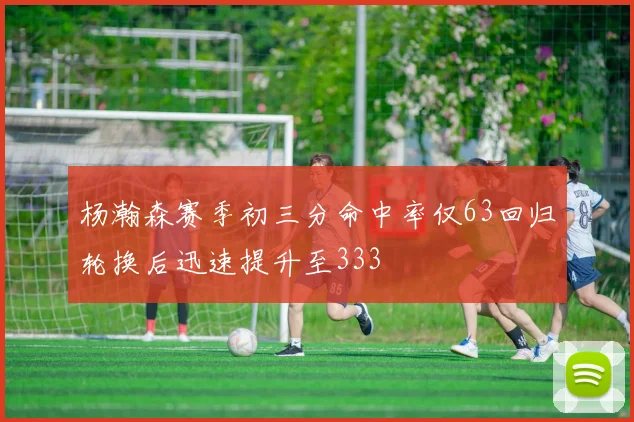 杨瀚森赛季初三分命中率仅63回归轮换后迅速提升至333