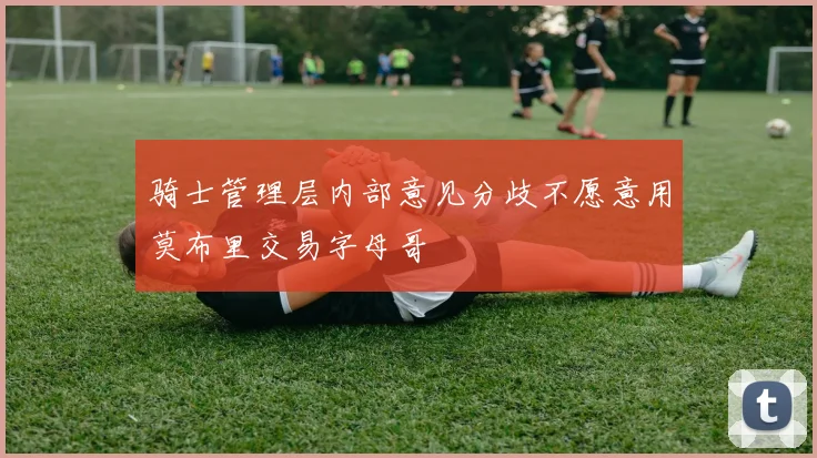 骑士管理层内部意见分歧不愿意用莫布里交易字母哥