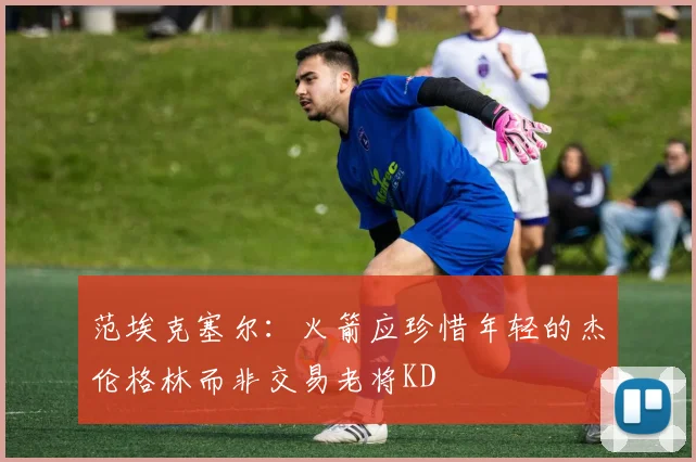 范埃克塞尔：火箭应珍惜年轻的杰伦格林而非交易老将KD