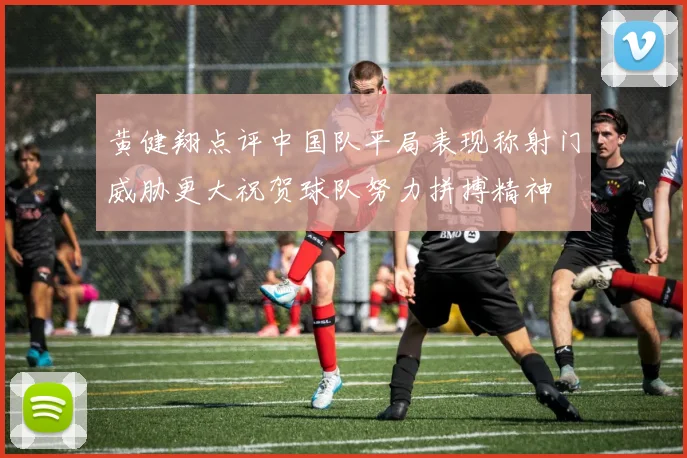 黄健翔点评中国队平局表现称射门威胁更大祝贺球队努力拼搏精神