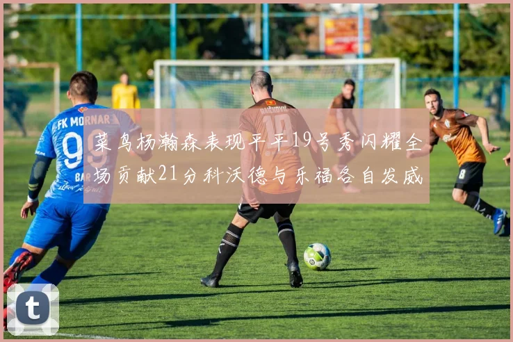 菜鸟杨瀚森表现平平19号秀闪耀全场贡献21分科沃德与乐福各自发威