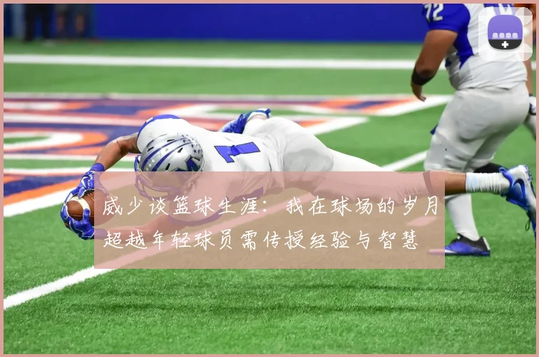 威少谈篮球生涯：我在球场的岁月超越年轻球员需传授经验与智慧