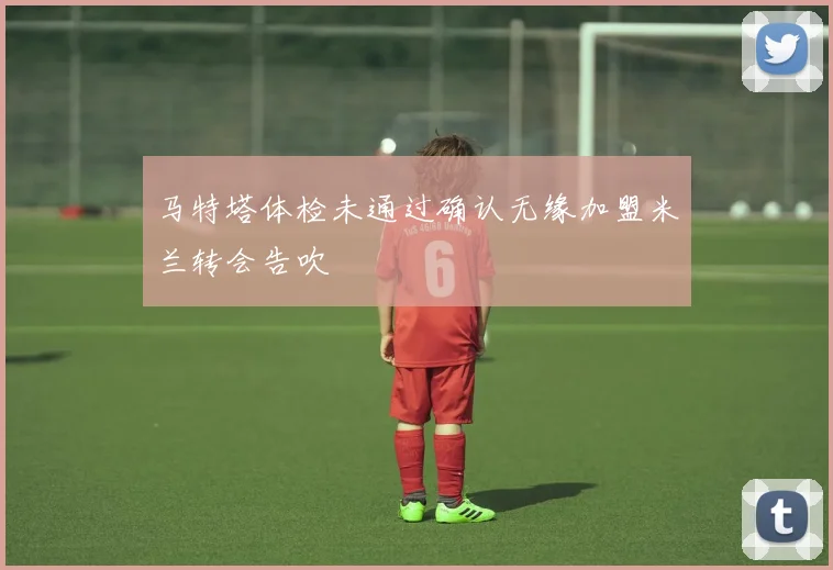 马特塔体检未通过确认无缘加盟米兰转会告吹