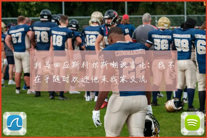 利马回应斯科尔斯嘲讽言论：我不在乎随时欢迎他来我家交流